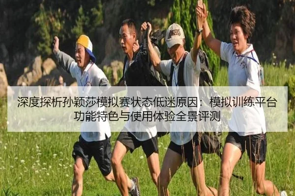 深度探析孙颖莎模拟赛状态低迷原因：模拟训练平台功能特色与使用体验全景评测